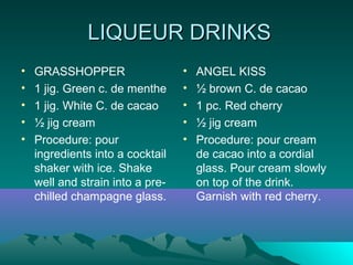 LIQUEUR DRINKSLIQUEUR DRINKS
• GRASSHOPPER
• 1 jig. Green c. de menthe
• 1 jig. White C. de cacao
• ½ jig cream
• Procedure: pour
ingredients into a cocktail
shaker with ice. Shake
well and strain into a pre-
chilled champagne glass.
• ANGEL KISS
• ½ brown C. de cacao
• 1 pc. Red cherry
• ½ jig cream
• Procedure: pour cream
de cacao into a cordial
glass. Pour cream slowly
on top of the drink.
Garnish with red cherry.
 