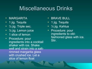 Miscellaneous DrinksMiscellaneous Drinks
• MARGARITA
• 1 jig. Tequila
• ½ jig. Triple sec.
• ½ jig. Lemon juice
• 1 slice of lemon
• Procedure: pour
ingredients into a cocktail
shaker with ice. Shake
well and strain into a salt-
rimmed margarita glass
with crushed ice. Let a
slice of lemon float
• BRAVE BULL
• 1 jig. Tequila
• ½ jig. Kahlua
• Procedure: pour
ingredients to old-
fashioned glass with ice.
Stir.
 