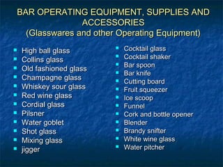 BAR OPERATING EQUIPMENT, SUPPLIES ANDBAR OPERATING EQUIPMENT, SUPPLIES AND
ACCESSORIESACCESSORIES
(Glasswares and other Operating Equipment)(Glasswares and other Operating Equipment)
 High ball glassHigh ball glass
 Collins glassCollins glass
 Old fashioned glassOld fashioned glass
 Champagne glassChampagne glass
 Whiskey sour glassWhiskey sour glass
 Red wine glassRed wine glass
 Cordial glassCordial glass
 PilsnerPilsner
 Water gobletWater goblet
 Shot glassShot glass
 Mixing glassMixing glass
 jiggerjigger
 Cocktail glassCocktail glass
 Cocktail shakerCocktail shaker
 Bar spoonBar spoon
 Bar knifeBar knife
 Cutting boardCutting board
 Fruit squeezerFruit squeezer
 Ice scoopIce scoop
 FunnelFunnel
 Cork and bottle openerCork and bottle opener
 BlenderBlender
 Brandy snifterBrandy snifter
 White wine glassWhite wine glass
 Water pitcherWater pitcher
 