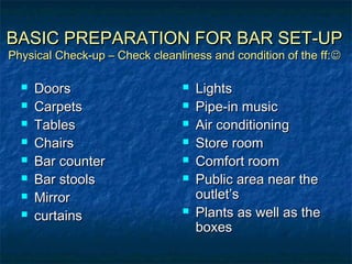 BASIC PREPARATION FOR BAR SET-UPBASIC PREPARATION FOR BAR SET-UP
Physical Check-up – Check cleanliness and condition of the ff:Physical Check-up – Check cleanliness and condition of the ff:
 DoorsDoors
 CarpetsCarpets
 TablesTables
 ChairsChairs
 Bar counterBar counter
 Bar stoolsBar stools
 MirrorMirror
 curtainscurtains
 LightsLights
 Pipe-in musicPipe-in music
 Air conditioningAir conditioning
 Store roomStore room
 Comfort roomComfort room
 Public area near thePublic area near the
outlet’soutlet’s
 Plants as well as thePlants as well as the
boxesboxes
 