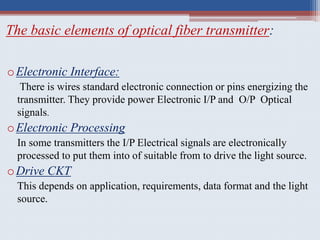 The basic elements of optical fiber transmitter:
oElectronic Interface:
There is wires standard electronic connection or pins energizing the
transmitter. They provide power Electronic I/P and O/P Optical
signals.
oElectronic Processing
In some transmitters the I/P Electrical signals are electronically
processed to put them into of suitable from to drive the light source.
oDrive CKT
This depends on application, requirements, data format and the light
source.
 