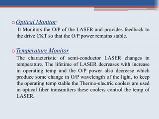 oOptical Monitor
It Monitors the O/P of the LASER and provides feedback to
the drive CKT so that the O/P power remains stable.
oTemperature Monitor
The characteristic of semi-conductor LASER changes in
temperature. The lifetime of LASER decreases with increase
in operating temp and the O/P power also decrease which
produce some change in O/P wavelength of the light, to keep
the operating temp stable the Thermo-electric coolers are used
in optical fiber transmitters these coolers control the temp of
LASER.
 