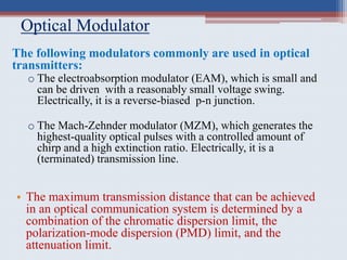 Optical Modulator
The following modulators commonly are used in optical
transmitters:
o The electroabsorption modulator (EAM), which is small and
can be driven with a reasonably small voltage swing.
Electrically, it is a reverse-biased p-n junction.
o The Mach-Zehnder modulator (MZM), which generates the
highest-quality optical pulses with a controlled amount of
chirp and a high extinction ratio. Electrically, it is a
(terminated) transmission line.
• The maximum transmission distance that can be achieved
in an optical communication system is determined by a
combination of the chromatic dispersion limit, the
polarization-mode dispersion (PMD) limit, and the
attenuation limit.
 