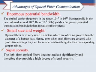 Enormous potential bandwidth.
The optical carrier frequency in the range 1013
to 1016
Hz (generally in the
near infrared around 1014 Hz or 105 GHz) yields a far greater potential
transmission bandwidth than metallic cable systems.
 Small size and weight.
Optical fibers have very small diameters which are often no greater than the
diameter of a human hair. Hence, even when such fibers are covered with
protective coatings they are far smaller and much lighter than corresponding
copper cables.
 Signal security.
The light from optical fibers does not radiate significantly and
therefore they provide a high degree of signal security.
Advantages of Optical Fiber Communication
 