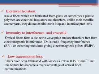  Electrical Isolation.
Optical fibers which are fabricated from glass, or sometimes a plastic
polymer, are electrical insulators and therefore, unlike their metallic
counterparts, they do not exhibit earth loop and interface problems.
 Immunity to interference and crosstalk.
Optical fibers form a dielectric waveguide and are therefore free from
electromagnetic interference (EMI), radio-frequency interference
(RFI), or switching transients giving electromagnetic pulses (EMPs).
 Low transmission loss.
Fibers have been fabricated with losses as low as 0.15 dB km−1
and
this feature has become a major advantage of optical fiber
communications
 
