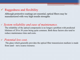  Ruggedness and flexibility
Although protective coatings are essential, optical fibers may be
manufactured with very high tensile strengths
 Potential low cost.
The glass which generally provides the optical fiber transmission medium is made
from sand – not a scarce resource.
 System reliability and ease of maintenance.
The reliability of the optical components is no longer a problem with predicted
lifetimes of 20 to 30 years being quite common. Both these factors also tend to
reduce maintenance time and costs.
 