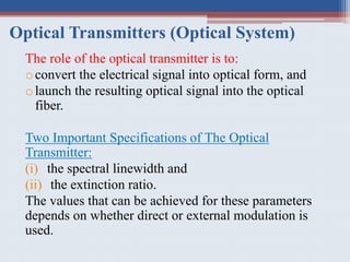 Optical Transmitters (Optical System)
The role of the optical transmitter is to:
oconvert the electrical signal into optical form, and
olaunch the resulting optical signal into the optical
fiber.
Two Important Specifications of The Optical
Transmitter:
(i) the spectral linewidth and
(ii) the extinction ratio.
The values that can be achieved for these parameters
depends on whether direct or external modulation is
used.
 