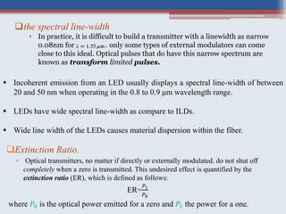 Extinction Ratio.
▫ Optical transmitters, no matter if directly or externally modulated. do not shut off
completely when a zero is transmitted. This undesired effect is quantified by the
extinction ratio (ER), which is defined as follows:
ER=
𝑃1
𝑃0
where 𝑃0 is the optical power emitted for a zero and 𝑃1 the power for a one.
the spectral line-width
• In practice, it is difficult to build a transmitter with a linewidth as narrow
0.08nm for . only some types of external modulators can come
close to this ideal. Optical pulses that do have this narrow spectrum are
known as transform limited pulses.
 Incoherent emission from an LED usually displays a spectral line-width of between
20 and 50 nm when operating in the 0.8 to 0.9 μm wavelength range.
 LEDs have wide spectral line-width as compare to ILDs.
 Wide line width of the LEDs causes material dispersion within the fiber.
 