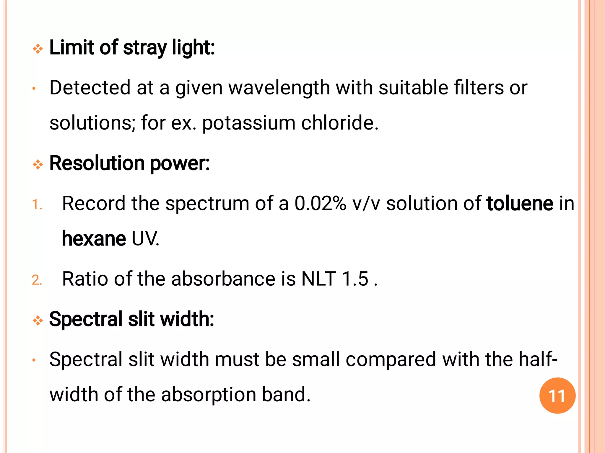
•

1.
2.

•
Limit of stray light:
Detected at a given wavelength with suitable ﬁlters or
solutions; for ex. potassium chloride.
Resolution power:
Record the spectrum of a 0.02% v/v solution of toluene in
hexane UV.
Ratio of the absorbance is NLT 1.5 .
Spectral slit width:
Spectral slit width must be small compared with the half-
width of the absorption band. 11
 