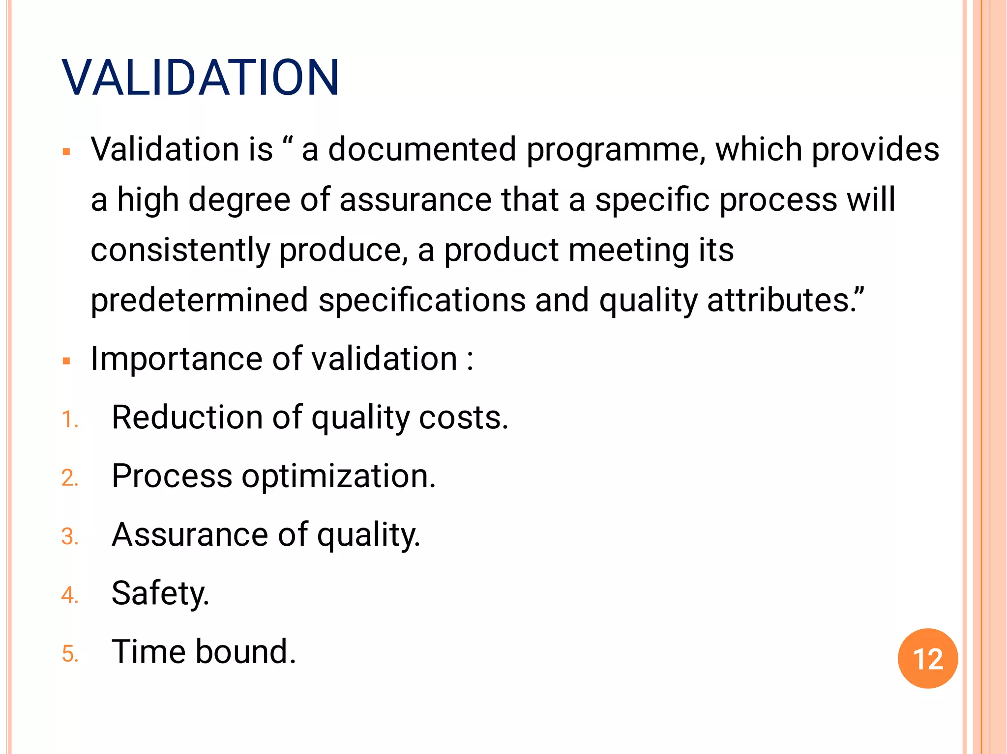 VALIDATION


1.
2.
3.
4.
5.
Validation is “ a documented programme, which provides
a high degree of assurance that a speciﬁc process will
consistently produce, a product meeting its
predetermined speciﬁcations and quality attributes.”
Importance of validation :
Reduction of quality costs.
Process optimization.
Assurance of quality.
Safety.
Time bound. 12
 