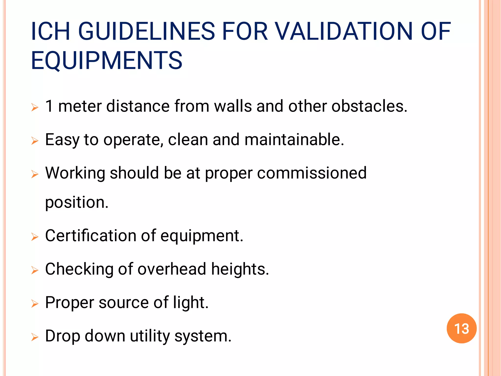 EQUIPMENTSEQUIPMENTS
ICH GUIDELINES FOR VALIDATION OFICH GUIDELINES FOR VALIDATION OFICH GUIDELINES FOR VALIDATION OF
EQUIPMENTS







1 meter distance from walls and other obstacles.
Easy to operate, clean and maintainable.
Working should be at proper commissioned
position.
Certiﬁcation of equipment.
Checking of overhead heights.
Proper source of light.
Drop down utility system. 13
 