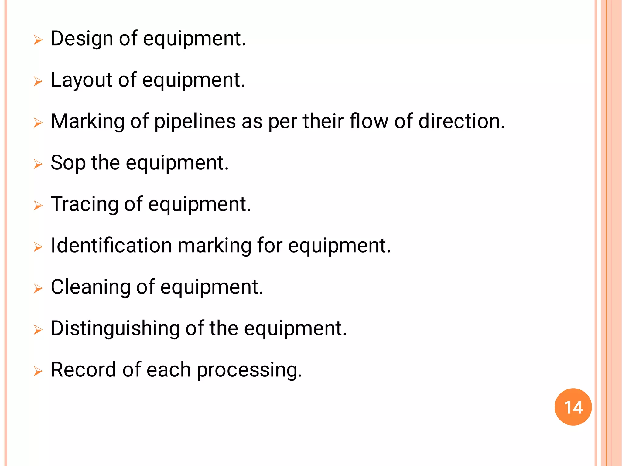 








Design of equipment.
Layout of equipment.
Marking of pipelines as per their ﬂow of direction.
Sop the equipment.
Tracing of equipment.
Identiﬁcation marking for equipment.
Cleaning of equipment.
Distinguishing of the equipment.
Record of each processing.
14
 