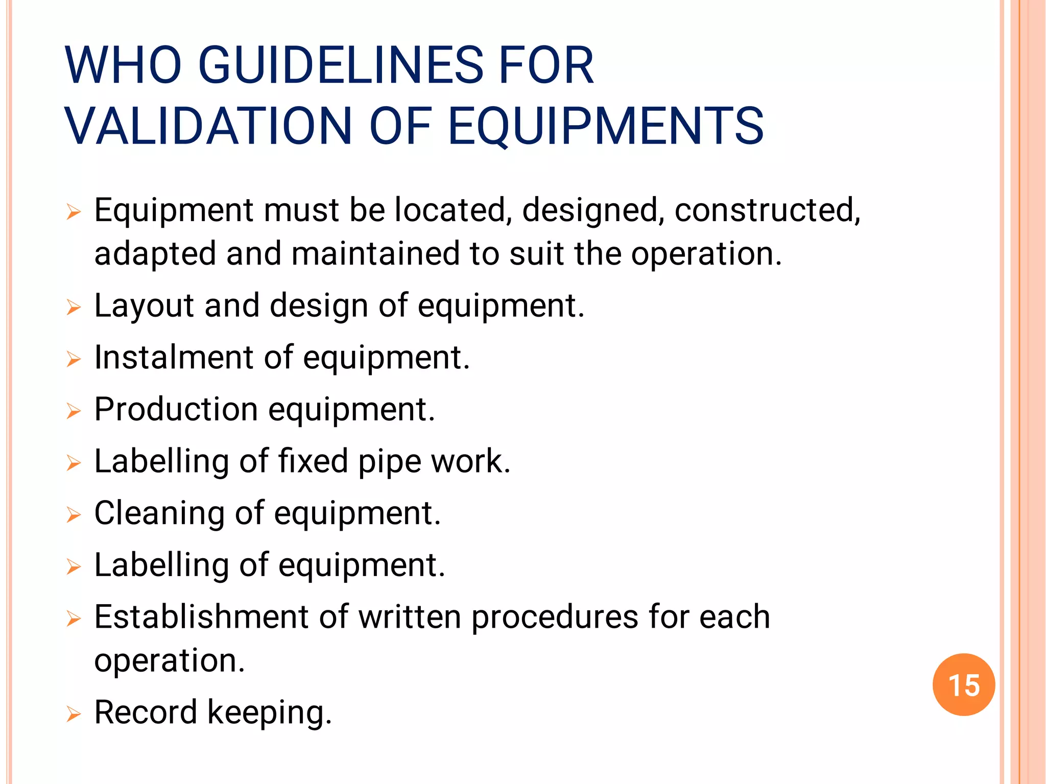 VALIDATION OF EQUIPMENTSVALIDATION OF EQUIPMENTS
WHO GUIDELINES FORWHO GUIDELINES FORWHO GUIDELINES FOR
VALIDATION OF EQUIPMENTS









Equipment must be located, designed, constructed,
adapted and maintained to suit the operation.
Layout and design of equipment.
Instalment of equipment.
Production equipment.
Labelling of ﬁxed pipe work.
Cleaning of equipment.
Labelling of equipment.
Establishment of written procedures for each
operation.
Record keeping.
15
 