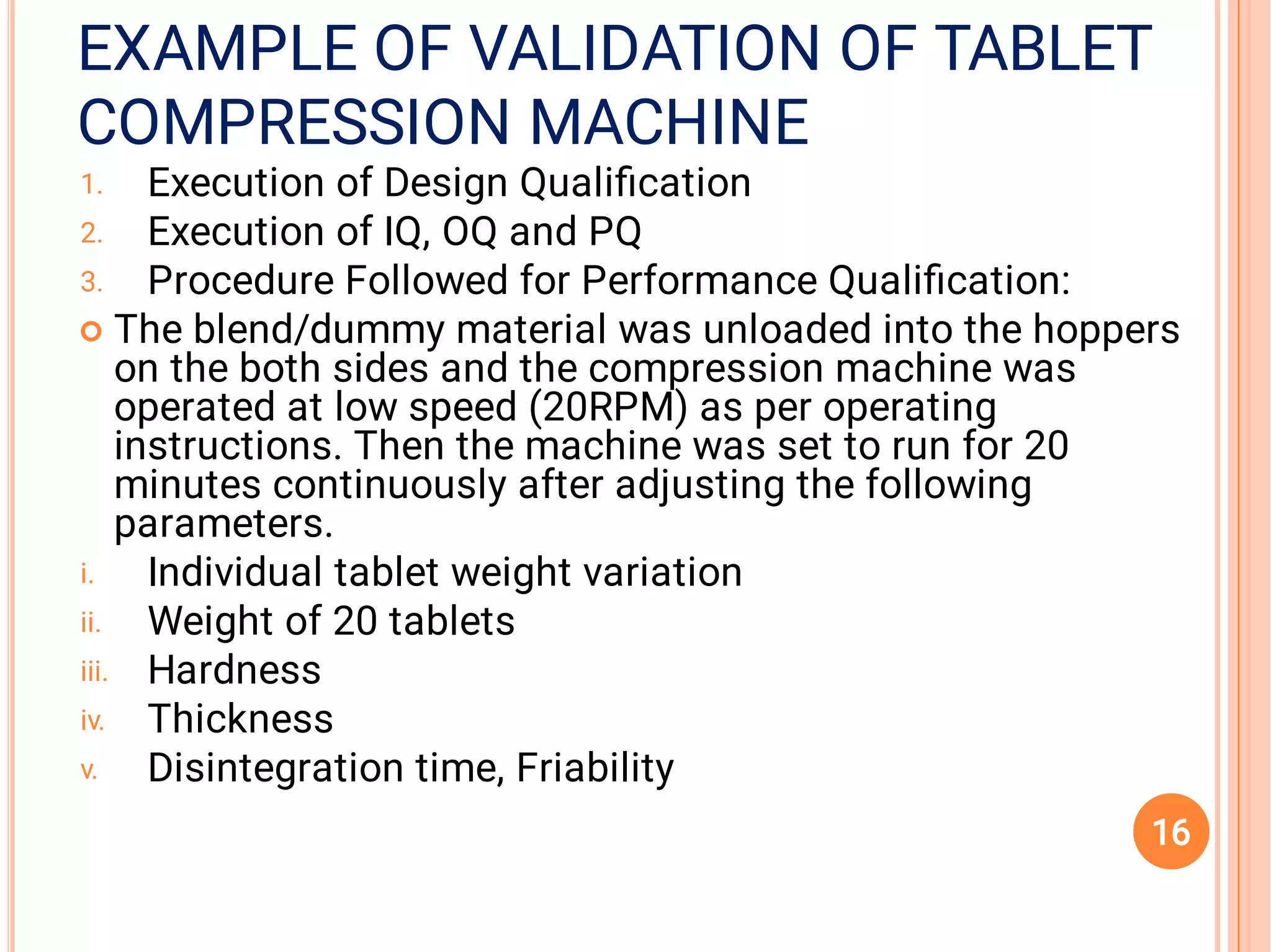 COMPRESSION MACHINECOMPRESSION MACHINE
EXAMPLE OF VALIDATION OF TABLETEXAMPLE OF VALIDATION OF TABLETEXAMPLE OF VALIDATION OF TABLET
COMPRESSION MACHINE
1.
2.
3.

i.
ii.
iii.
iv.
v.
Execution of Design Qualiﬁcation
Execution of IQ, OQ and PQ
Procedure Followed for Performance Qualiﬁcation:
The blend/dummy material was unloaded into the hoppers
on the both sides and the compression machine was
operated at low speed (20RPM) as per operating
instructions. Then the machine was set to run for 20
minutes continuously after adjusting the following
parameters.
Individual tablet weight variation
Weight of 20 tablets
Hardness
Thickness
Disintegration time, Friability
16
 