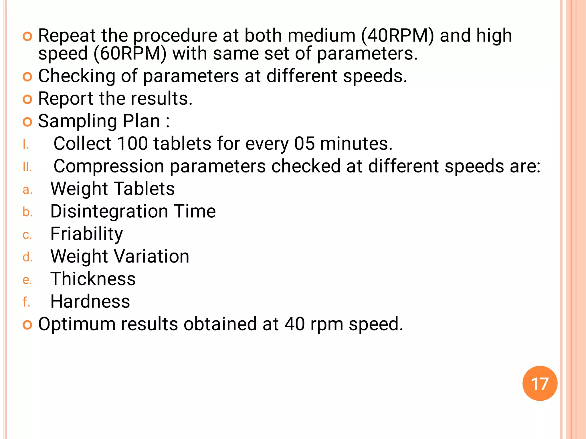 



I.
II.
a.
b.
c.
d.
e.
f.

Repeat the procedure at both medium (40RPM) and high
speed (60RPM) with same set of parameters.
Checking of parameters at different speeds.
Report the results.
Sampling Plan :
Collect 100 tablets for every 05 minutes.
Compression parameters checked at different speeds are:
Weight Tablets
Disintegration Time
Friability
Weight Variation
Thickness
Hardness
Optimum results obtained at 40 rpm speed.
17
 