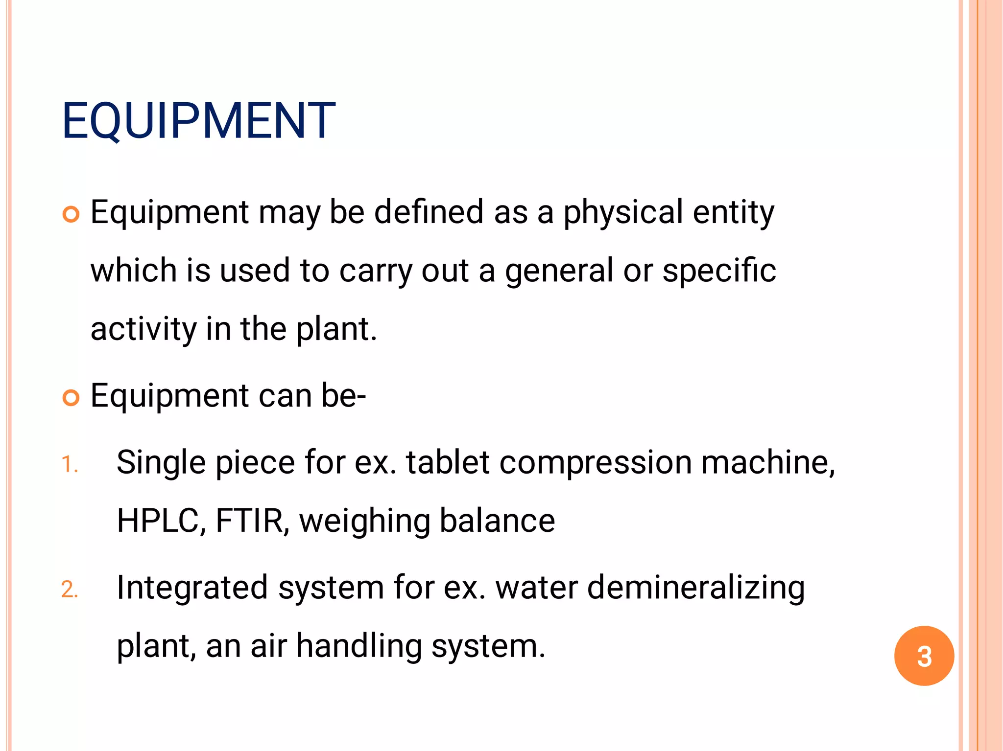 EQUIPMENT


1.
2.
Equipment may be deﬁned as a physical entity
which is used to carry out a general or speciﬁc
activity in the plant.
Equipment can be-
Single piece for ex. tablet compression machine,
HPLC, FTIR, weighing balance
Integrated system for ex. water demineralizing
plant, an air handling system. 3
 