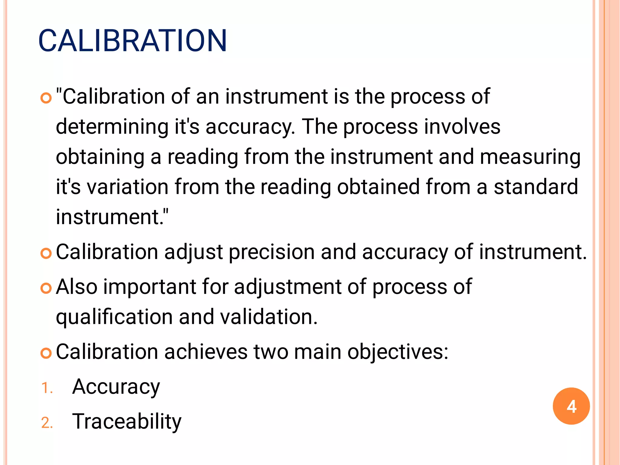 CALIBRATION




1.
2.
"Calibration of an instrument is the process of
determining it's accuracy. The process involves
obtaining a reading from the instrument and measuring
it's variation from the reading obtained from a standard
instrument."
Calibration adjust precision and accuracy of instrument.
Also important for adjustment of process of
qualiﬁcation and validation.
Calibration achieves two main objectives:
Accuracy
Traceability
4
 