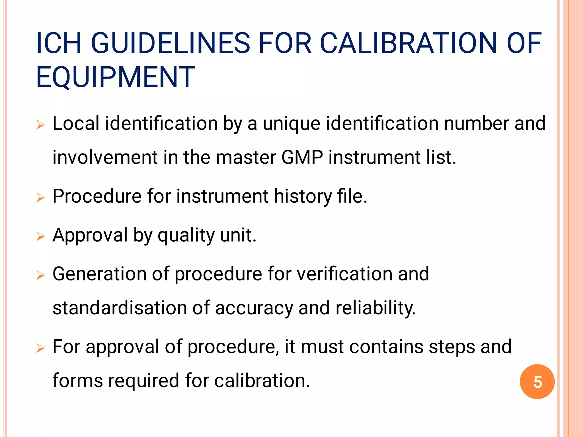 EQUIPMENTEQUIPMENT
ICH GUIDELINES FOR CALIBRATION OFICH GUIDELINES FOR CALIBRATION OFICH GUIDELINES FOR CALIBRATION OF
EQUIPMENT





Local identiﬁcation by a unique identiﬁcation number and
involvement in the master GMP instrument list.
Procedure for instrument history ﬁle.
Approval by quality unit.
Generation of procedure for veriﬁcation and
standardisation of accuracy and reliability.
For approval of procedure, it must contains steps and
forms required for calibration. 5
 