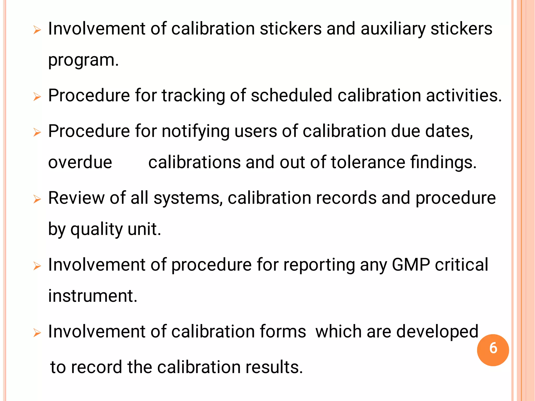 





Involvement of calibration stickers and auxiliary stickers
program.
Procedure for tracking of scheduled calibration activities.
Procedure for notifying users of calibration due dates,
overdue calibrations and out of tolerance ﬁndings.
Review of all systems, calibration records and procedure
by quality unit.
Involvement of procedure for reporting any GMP critical
instrument.
Involvement of calibration forms which are developed
to record the calibration results.
6
 