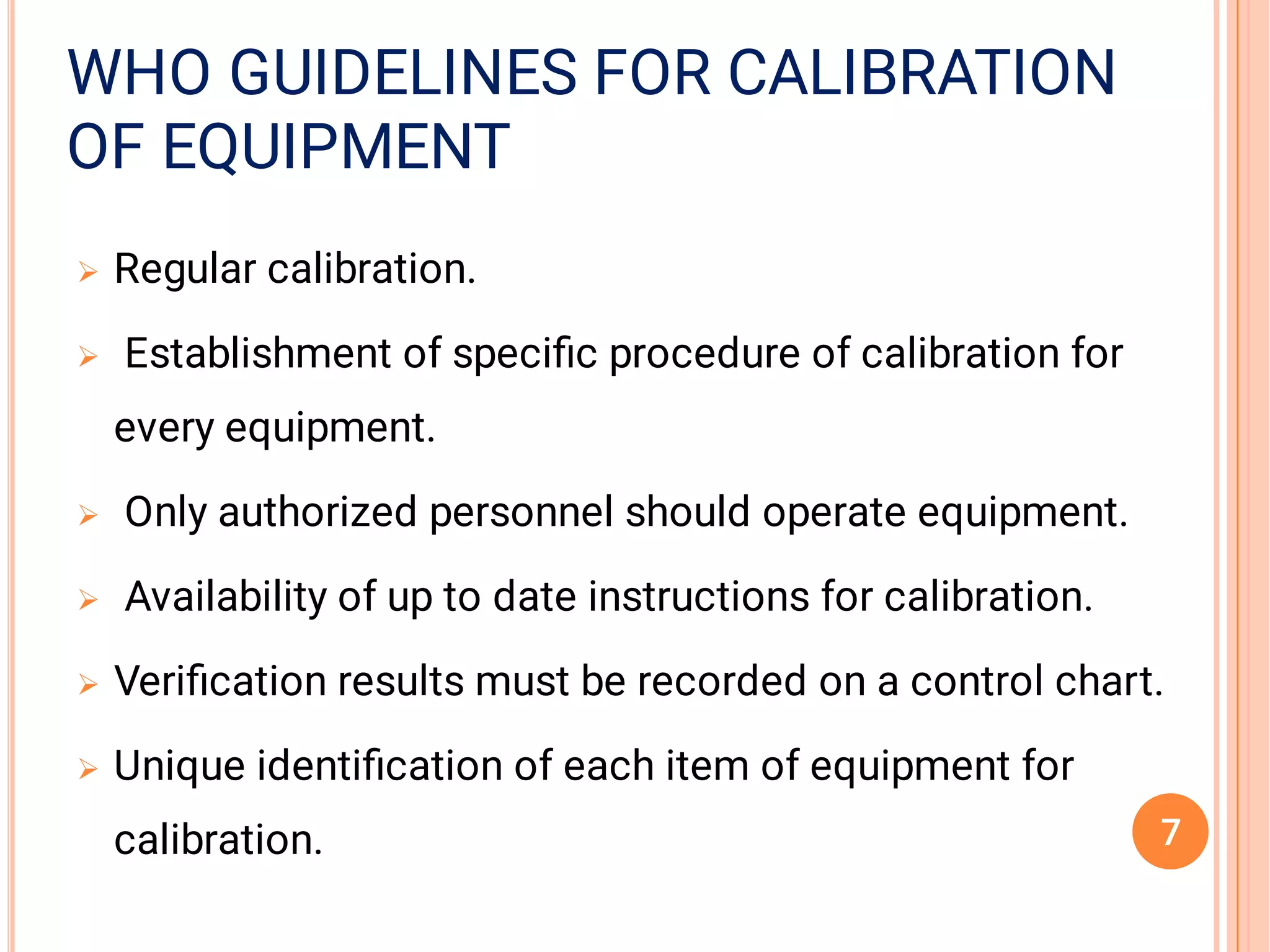 OF EQUIPMENTOF EQUIPMENT
WHO GUIDELINES FOR CALIBRATIONWHO GUIDELINES FOR CALIBRATIONWHO GUIDELINES FOR CALIBRATION
OF EQUIPMENT






Regular calibration.
Establishment of speciﬁc procedure of calibration for
every equipment.
Only authorized personnel should operate equipment.
Availability of up to date instructions for calibration.
Veriﬁcation results must be recorded on a control chart.
Unique identiﬁcation of each item of equipment for
calibration. 7
 