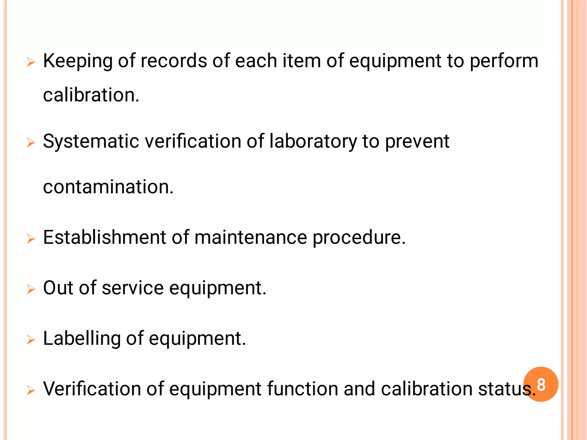 





Keeping of records of each item of equipment to perform
calibration.
Systematic veriﬁcation of laboratory to prevent
contamination.
Establishment of maintenance procedure.
Out of service equipment.
Labelling of equipment.
Veriﬁcation of equipment function and calibration status.8
 