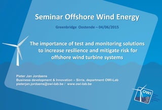 Seminar Offshore Wind Energy
Greenbridge Oostende – 04/06/2015
The importance of test and monitoring solutions
to increase resilience and mitigate risk for
offshore wind turbine systems
Pieter Jan Jordaens
Business development & Innovation – Sirris, department OWI-Lab
pieterjan.jordaens@owi-lab.be / www.owi-lab.be
 