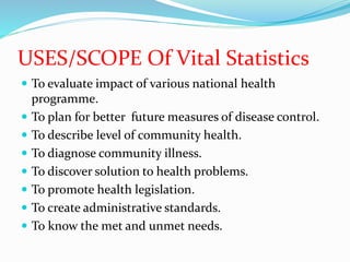 USES/SCOPE Of Vital Statistics
 To evaluate impact of various national health
programme.
 To plan for better future measures of disease control.
 To describe level of community health.
 To diagnose community illness.
 To discover solution to health problems.
 To promote health legislation.
 To create administrative standards.
 To know the met and unmet needs.
 