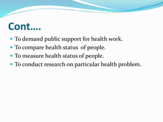 Cont….
 To demand public support for health work.
 To compare health status of people.
 To measure health status of people.
 To conduct research on particular health problem.
 
