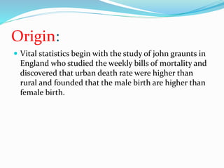Origin:
 Vital statistics begin with the study of john graunts in
England who studied the weekly bills of mortality and
discovered that urban death rate were higher than
rural and founded that the male birth are higher than
female birth.
 