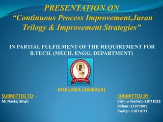 PRESENTATION ON  “Continuous Process Improvement,Juran Trilogy & Improvement Strategies” IN PARTIAL FULFILMENT OF THE REQUIREMENTFOR  B.TECH. (MECH. ENGG. DEPARTMENT) MULLANA (AMBALA) SUBMITTED TO: -                                                                     SUBMITTED BY:- Mr.Navtej Singh                                                                                               Vishnu Vashist:-11071022                                                                                                                            Rohan:-11071001                                                                                                                            Swaty:- 11071071 