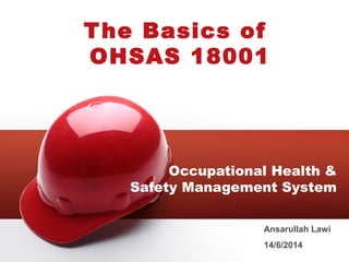 The Basics of 
OHSAS 18001 
Occupational Health & 
Safety Management System 
Ansarullah Lawi 
14/6/2014 
 