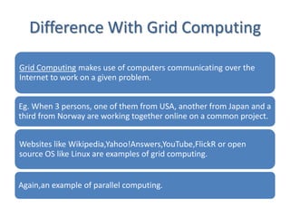 Difference With Grid Computing

Grid Computing makes use of computers communicating over the
Internet to work on a given problem.


Eg. When 3 persons, one of them from USA, another from Japan and a
third from Norway are working together online on a common project.


Websites like Wikipedia,Yahoo!Answers,YouTube,FlickR or open
source OS like Linux are examples of grid computing.


Again,an example of parallel computing.
 