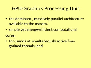 GPU-Graphics Processing Unit
• the dominant , massively parallel architecture
  available to the masses.
• simple yet energy-efficient computational
cores,
• thousands of simultaneously active fine-
  grained threads, and
 