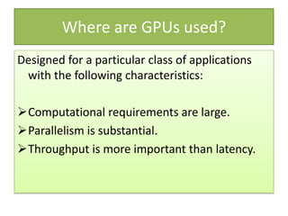 Where are GPUs used?
Designed for a particular class of applications
 with the following characteristics:

Computational requirements are large.
Parallelism is substantial.
Throughput is more important than latency.
 