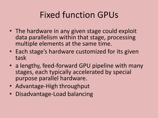 Fixed function GPUs
• The hardware in any given stage could exploit
  data parallelism within that stage, processing
  multiple elements at the same time.
• Each stage’s hardware customized for its given
  task
• a lengthy, feed-forward GPU pipeline with many
  stages, each typically accelerated by special
  purpose parallel hardware.
• Advantage-High throughput
• Disadvantage-Load balancing
 