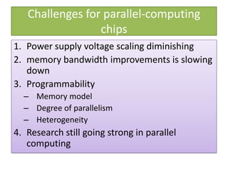 Challenges for parallel-computing
                 chips
1. Power supply voltage scaling diminishing
2. memory bandwidth improvements is slowing
   down
3. Programmability
  – Memory model
  – Degree of parallelism
  – Heterogeneity
4. Research still going strong in parallel
   computing
 