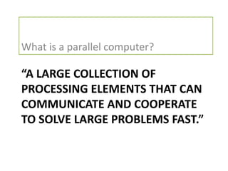 What is a parallel computer?

“A LARGE COLLECTION OF
PROCESSING ELEMENTS THAT CAN
COMMUNICATE AND COOPERATE
TO SOLVE LARGE PROBLEMS FAST.”
 