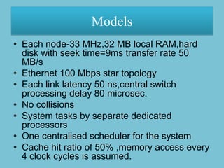 Models
• Each node-33 MHz,32 MB local RAM,hard
  disk with seek time=9ms transfer rate 50
  MB/s
• Ethernet 100 Mbps star topology
• Each link latency 50 ns,central switch
  processing delay 80 microsec.
• No collisions
• System tasks by separate dedicated
  processors
• One centralised scheduler for the system
• Cache hit ratio of 50% ,memory access every
  4 clock cycles is assumed.
 