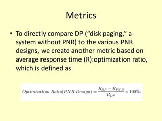 Metrics
• To directly compare DP (“disk paging,” a
  system without PNR) to the various PNR
  designs, we create another metric based on
  average response time (R):optimization ratio,
  which is defined as
 