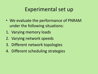 Experimental set up
• We evaluate the performance of PNRAM
  under the following situations:
1. Varying memory loads
2. Varying network speeds
3. Different network topologies
4. Different scheduling strategies
 