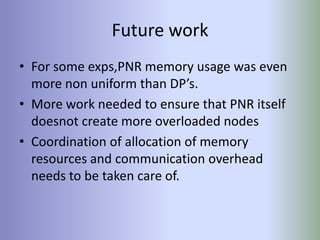 Future work
• For some exps,PNR memory usage was even
  more non uniform than DP’s.
• More work needed to ensure that PNR itself
  doesnot create more overloaded nodes
• Coordination of allocation of memory
  resources and communication overhead
  needs to be taken care of.
 