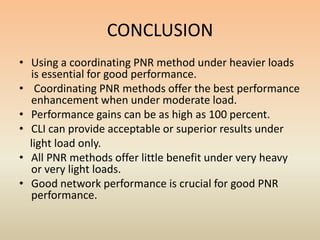CONCLUSION
• Using a coordinating PNR method under heavier loads
  is essential for good performance.
• Coordinating PNR methods offer the best performance
  enhancement when under moderate load.
• Performance gains can be as high as 100 percent.
• CLI can provide acceptable or superior results under
  light load only.
• All PNR methods offer little benefit under very heavy
  or very light loads.
• Good network performance is crucial for good PNR
  performance.
 