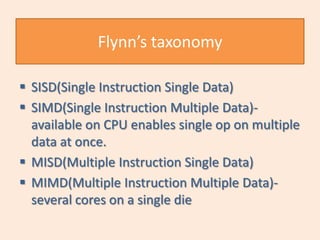 Flynn’s taxonomy

 SISD(Single Instruction Single Data)
 SIMD(Single Instruction Multiple Data)-
  available on CPU enables single op on multiple
  data at once.
 MISD(Multiple Instruction Single Data)
 MIMD(Multiple Instruction Multiple Data)-
  several cores on a single die
 