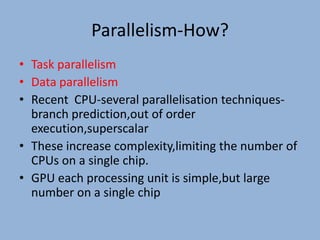 Parallelism-How?
• Task parallelism
• Data parallelism
• Recent CPU-several parallelisation techniques-
  branch prediction,out of order
  execution,superscalar
• These increase complexity,limiting the number of
  CPUs on a single chip.
• GPU each processing unit is simple,but large
  number on a single chip
 