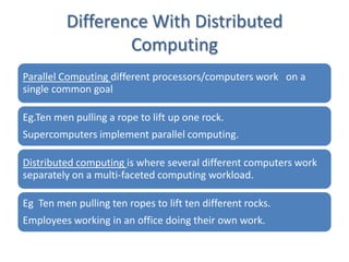 Difference With Distributed
                  Computing
Parallel Computing different processors/computers work on a
single common goal

Eg.Ten men pulling a rope to lift up one rock.
Supercomputers implement parallel computing.

Distributed computing is where several different computers work
separately on a multi-faceted computing workload.

Eg Ten men pulling ten ropes to lift ten different rocks.
Employees working in an office doing their own work.
 