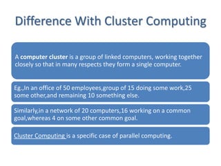 Difference With Cluster Computing

A computer cluster is a group of linked computers, working together
closely so that in many respects they form a single computer.


Eg.,In an office of 50 employees,group of 15 doing some work,25
some other,and remaining 10 something else.

Similarly,in a network of 20 computers,16 working on a common
goal,whereas 4 on some other common goal.

Cluster Computing is a specific case of parallel computing.
 