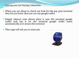  Lets say you are buying a smoothie
 When you are about to check out look for the pay pass terminal
they let you know that you can use google wallet.
 Simply takeout your phone place it near the terminal google
wallet and tap it on the terminal google wallet starts
automatically as it senses the terminal
 Then app will ask you to enter pin
 