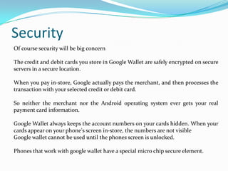 Of course security will be big concern
The credit and debit cards you store in Google Wallet are safely encrypted on secure
servers in a secure location.
When you pay in-store, Google actually pays the merchant, and then processes the
transaction with your selected credit or debit card.
So neither the merchant nor the Android operating system ever gets your real
payment card information.
Google Wallet always keeps the account numbers on your cards hidden. When your
cards appear on your phone's screen in-store, the numbers are not visible
Google wallet cannot be used until the phones screen is unlocked.
Phones that work with google wallet have a special micro chip secure element.
Security
 
