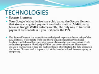 TECHNOLOGIES
 Secure Element
 Your Google Wallet device has a chip called the Secure Element
that stores encrypted payment card information. Additionally,
because Google Wallet enforces a PIN, the only way to transmit
payment credentials is if you first enter the PIN.
 The Secure Element has many features designed to protect the security of the
data it stores. It's separate from the phone's main operating system and
hardware, which enables encrypted protocols to enforce access control. Only
authorized programs like Google Wallet can access the Secure Element to
initiate a transaction. There are multiple levels of protection for data stored on
the Secure Element and it is protected at the hardware level from snooping or
tampering.
 