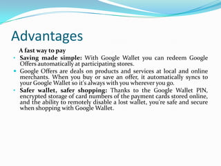 Advantages
A fast way to pay
• Saving made simple: With Google Wallet you can redeem Google
Offers automatically at participating stores.
 Google Offers are deals on products and services at local and online
merchants. When you buy or save an offer, it automatically syncs to
your Google Wallet so it's always with you wherever you go.
• Safer wallet, safer shopping: Thanks to the Google Wallet PIN,
encrypted storage of card numbers of the payment cards stored online,
and the ability to remotely disable a lost wallet, you're safe and secure
when shopping with Google Wallet.
 